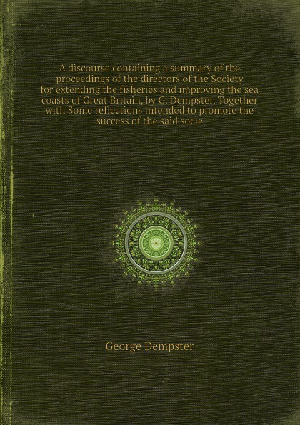 A discourse containing a summary of the proceedings of the directors of the Society for extending the fisheries and improving the sea coasts of Great Britain, by G. Dempster. Together with Some reflections intended to promote the success of the sa...