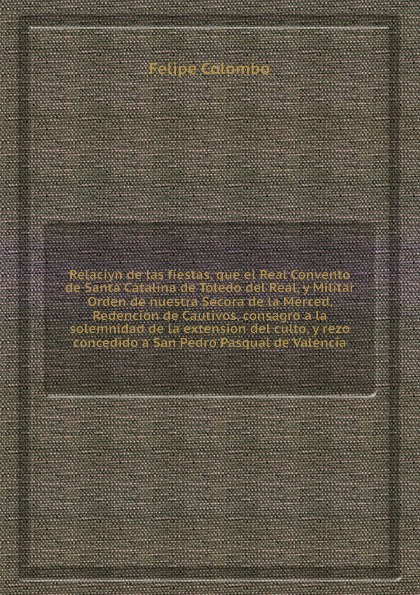 Relaciуn de las fiestas, que el Real Convento de Santa Catalina de Toledo del Real, y Militar Orden de nuestra Seсora de la Merced, Redencion de Cautivos, consagro a la solemnidad de la extension del culto, y rezo concedido a San Pedro Pasqual de ...