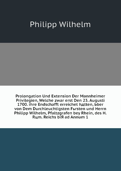 Prolongation Und Extension Der Mannheimer Privilegien, Welche zwar erst Den 23. Augusti 1700. ihre Endschafft erreichet hдtten, Ьber von Dem Durchleuchtigsten Fьrsten und Herrn Philipp Wilhelm, Pfaltzgrafen bey Rhein, des H. Rцm. Reichs biЯ ad Ann...