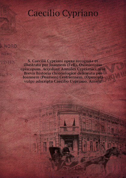 S. Caecilii Cypriani opera recognita et illustrata per Joannem (Fell), Oxoniensem episcopum. Accedunt Annales Cyprianici, sive Brevis historia chronologice delineata per Joannem (Pearson) Cestriensem. (Opuscula vulgo adscripta Caecilio Cypriano. A...