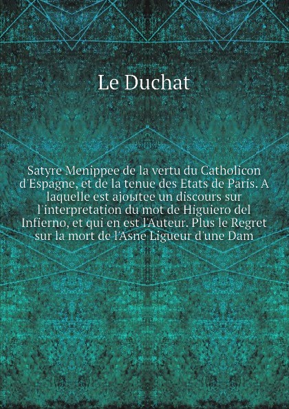 Satyre Menippee de la vertu du Catholicon d`Espagne, et de la tenue des Etats de Paris. A laquelle est ajoыtee un discours sur l`interpretation du mot de Higuiero del Infierno, et qui en est l`Auteur. Plus le Regret sur la mort de l`Asne Ligueur d...