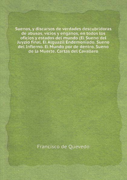 Suenos, y discursos de verdades descubridoras de abusos, vicios y enganos, en todos los oficios y estados del mundo (El Sueno del Juyzio final. El Alguazil Endemoniado. Sueno del Infierno. El Mundo por de dentro. Sueno de la Muerte. Cartas del Cav...