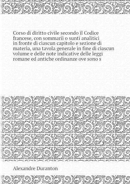 Corso di diritto civile secondo il Codice francese, con sommarii o sunti analitici in fronte di ciascun capitolo e sezione di materia, una tavola generale in fine di ciascun volume e delle note indicative delle leggi romane ed antiche ordinanze ov...