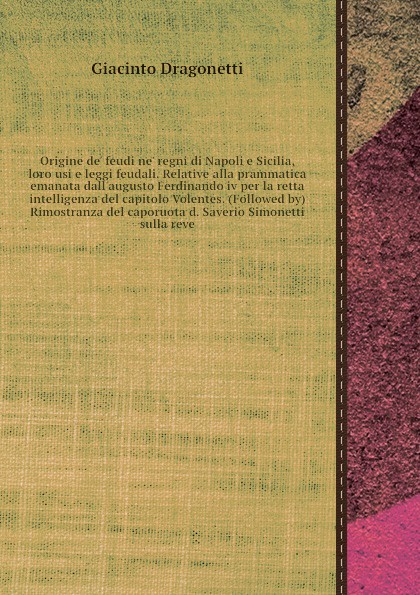 Origine de` feudi ne` regni di Napoli e Sicilia, loro usi e leggi feudali. Relative alla prammatica emanata dall`augusto Ferdinando iv per la retta intelligenza del capitolo Volentes. (Followed by) Rimostranza del caporuota d. Saverio Simonetti su...