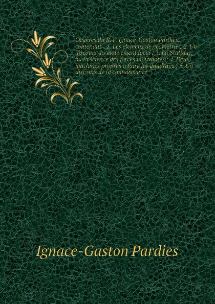 Oeuvres du R. P. Ignace-Gaston Pardies, contenant : 1. Les elemens de geometrie ; 2. Un discours du mouvement local ; 3. La Statique, ou la science des forces mouvantes ; 4. Deux machines propres а faire les quadrans ; 5. Un discours de la connais...