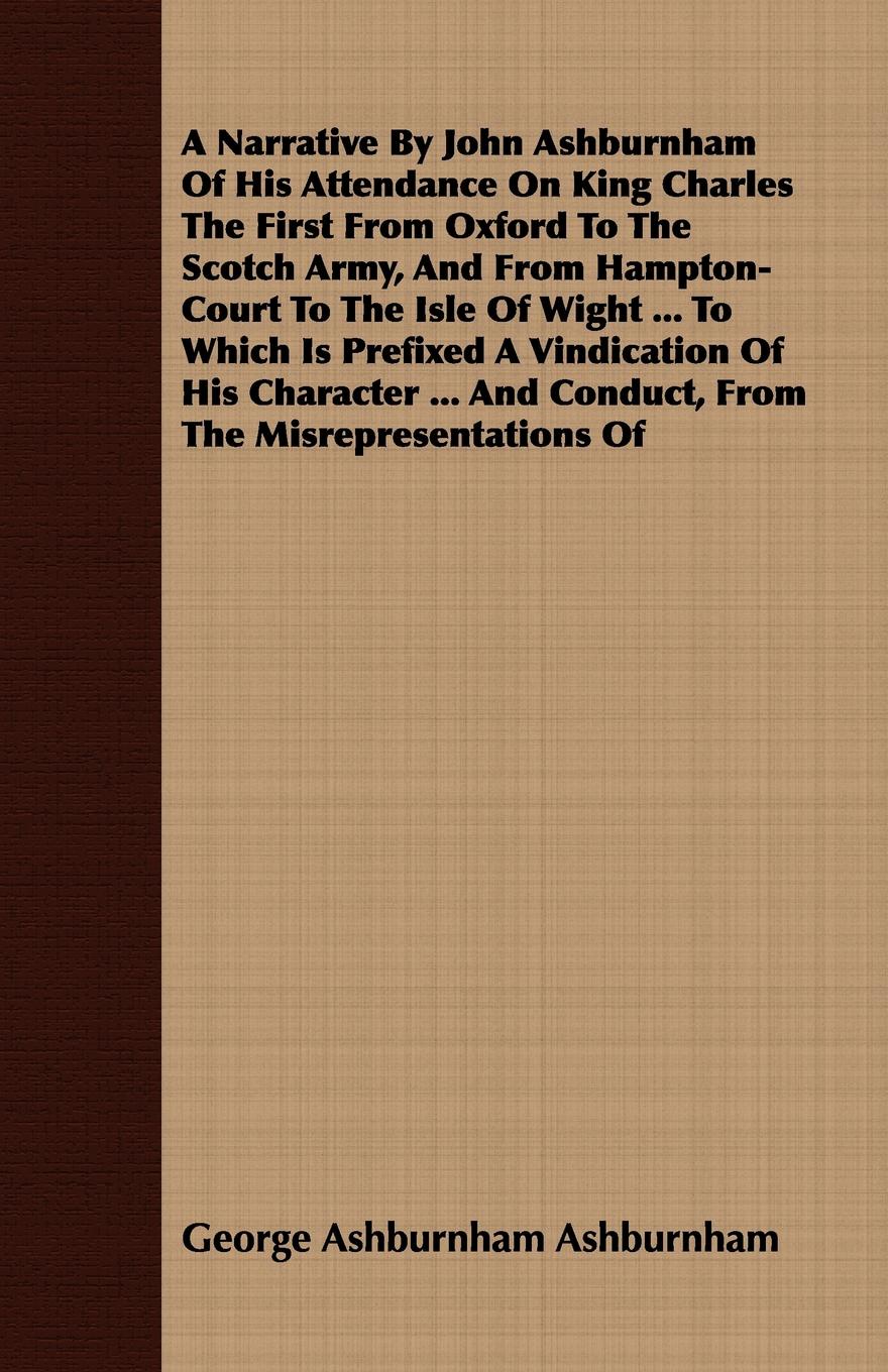 A Narrative By John Ashburnham Of His Attendance On King Charles The First From Oxford To The Scotch Army, And From Hampton-Court To The Isle Of Wight ... To Which Is Prefixed A Vindication Of His Character ... And Conduct, From The Misrepresentat...
