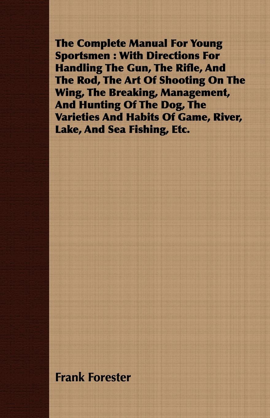 The Complete Manual For Young Sportsmen. With Directions For Handling The Gun, The Rifle, And The Rod, The Art Of Shooting On The Wing, The Breaking, Management, And Hunting Of The Dog, The Varieties And Habits Of Game, River, Lake, And Sea Fishin...