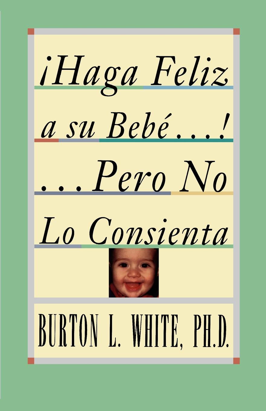 Haga Feliz a Su Bebe...Pero No Lo Consienta (Raising a Happy, Unspoiled Child). Raising a Happy, Unspoiled Child . Raising a Happy, Unspoiled Child .