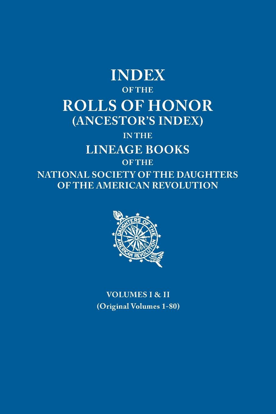 Index of the Rolls of Honor (Ancestor`s Index) in the Lineage Books of the National Society of the Daughters of the American Revolution. Volumes I & I