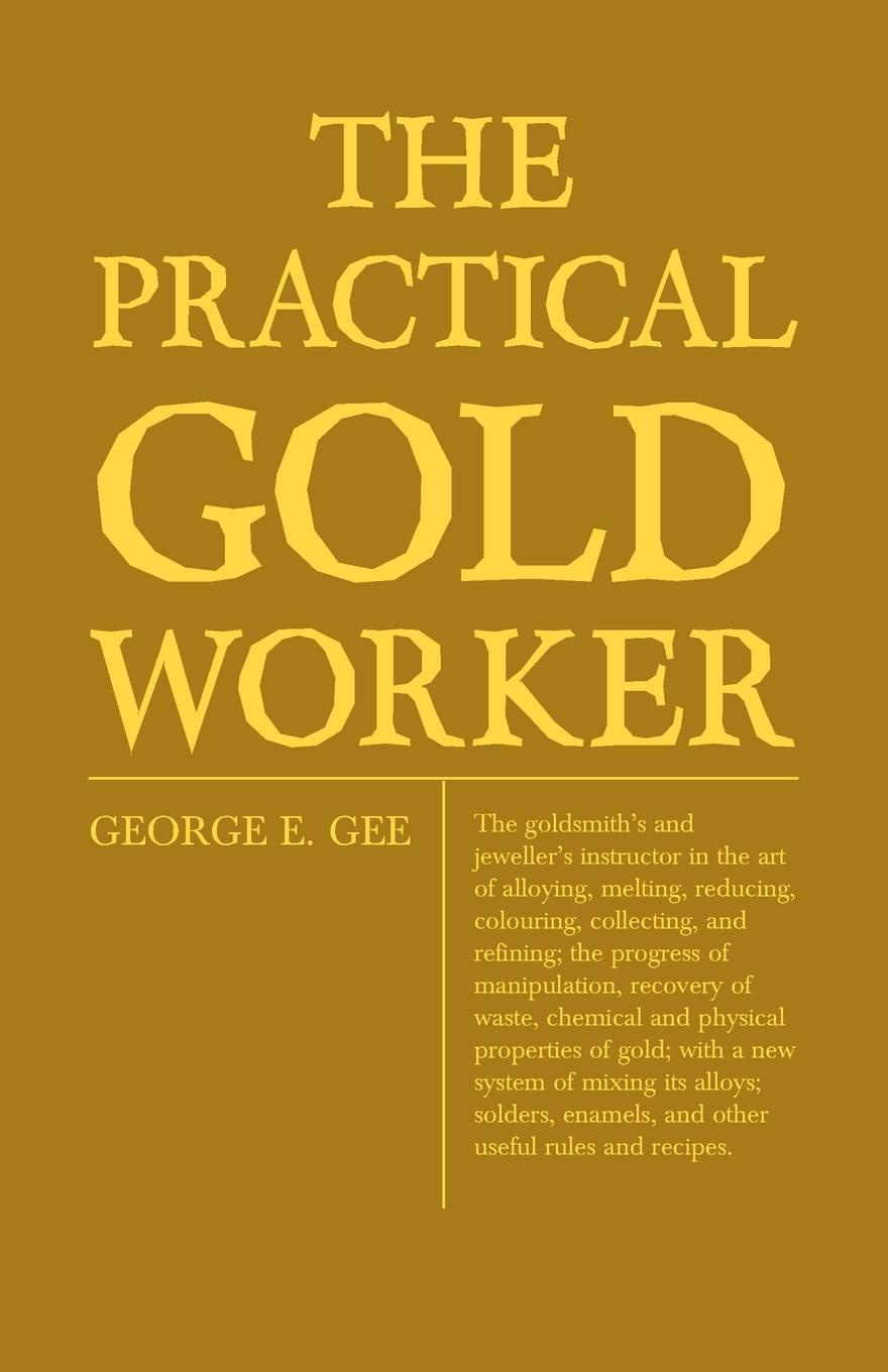 The Practical Gold-Worker, or, The Goldsmith`s and Jeweller`s Instructor in the Art of Alloying, Melting, Reducing, Colouring, Collecting, and Refining; The Progress of Manipulation, Recovery of Waste, Chemical and Physical Properties of Gold; Wit...