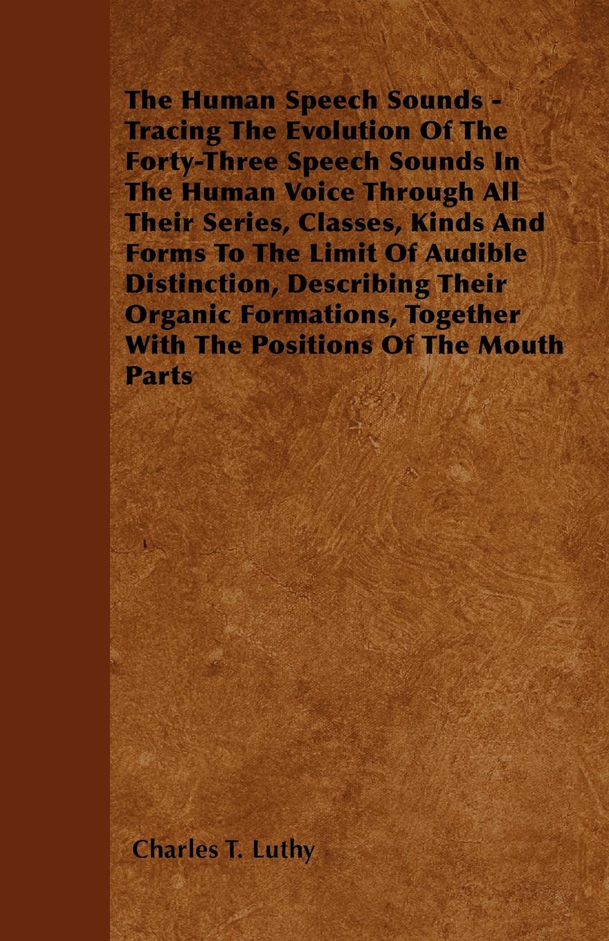 The Human Speech Sounds - Tracing The Evolution Of The Forty-Three Speech Sounds In The Human Voice Through All Their Series, Classes, Kinds And Forms To The Limit Of Audible Distinction, Describing Their Organic Formations, Together With The Posi...