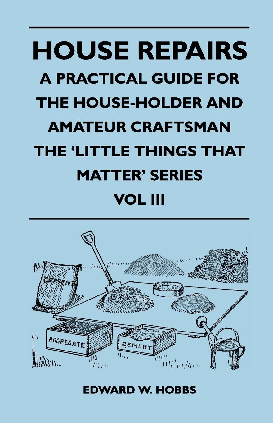 House Repairs - A Practical Guide for the House-Holder and Amateur Craftsman - The `Little Things That Matter` Series - Vol III