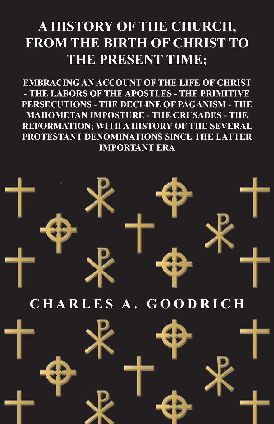 A History of the Church, from the Birth of Christ to the Present Time; Embracing an Account of the Life of Christ - the Labors of the Apostles - the Primitive Persecutions - the Decline of Paganism - the Mahometan Imposture - the Crusades - the Re...