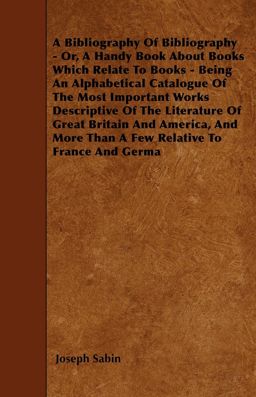 A Bibliography Of Bibliography - Or, A Handy Book About Books Which Relate To Books - Being An Alphabetical Catalogue Of The Most Important Works Descriptive Of The Literature Of Great Britain And America, And More Than A Few Relative To France An...