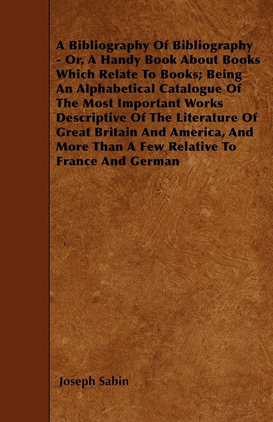 A Bibliography Of Bibliography - Or, A Handy Book About Books Which Relate To Books; Being An Alphabetical Catalogue Of The Most Important Works Descriptive Of The Literature Of Great Britain And America, And More Than A Few Relative To France And...