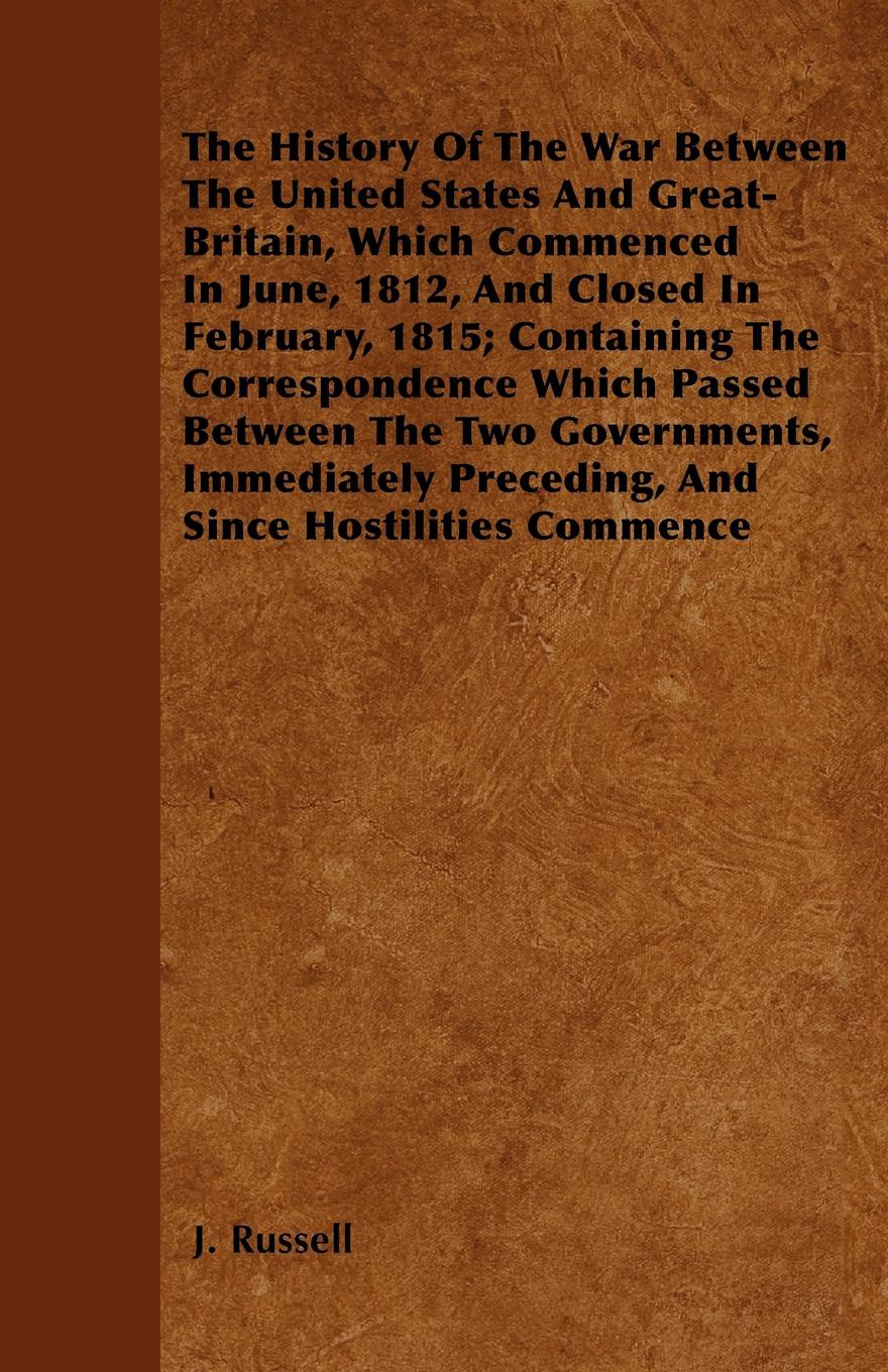 The History Of The War Between The United States And Great-Britain, Which Commenced In June, 1812, And Closed In February, 1815; Containing The Correspondence Which Passed Between The Two Governments, Immediately Preceding, And Since Hostilities C...