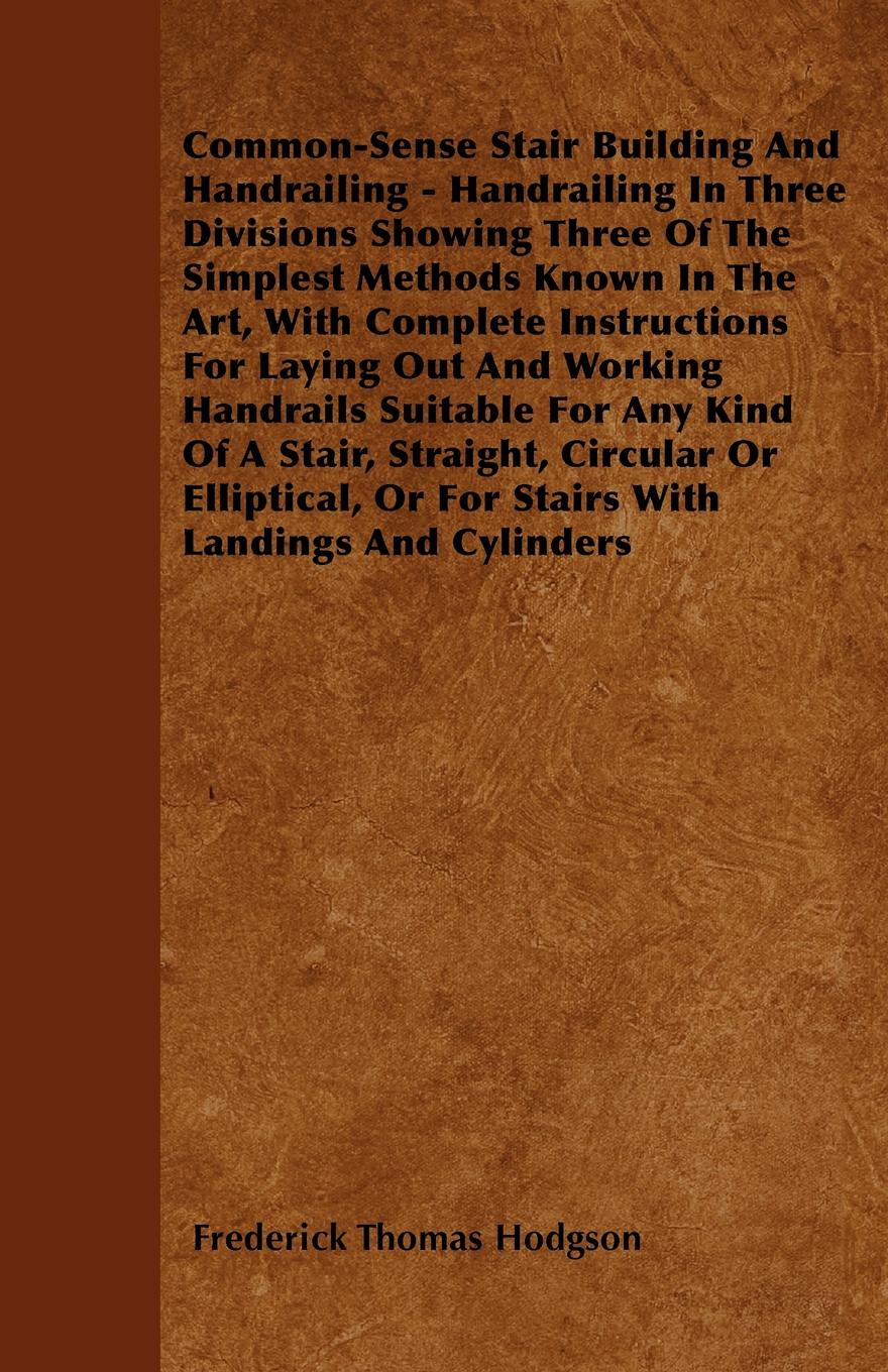 Common-Sense Stair Building And Handrailing - Handrailing In Three Divisions Showing Three Of The Simplest Methods Known In The Art, With Complete Instructions For Laying Out And Working Handrails Suitable For Any Kind Of A Stair, Straight, Circul...