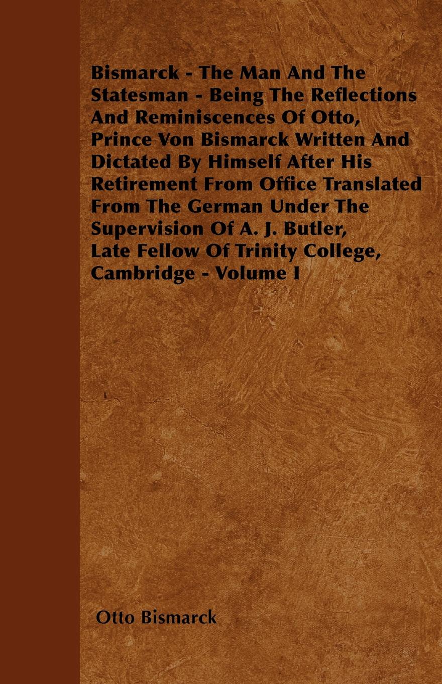 Bismarck - The Man And The Statesman - Being The Reflections And Reminiscences Of Otto, Prince Von Bismarck Written And Dictated By Himself After His Retirement From Office Translated From The German Under The Supervision Of A. J. Butler, Late Fel...