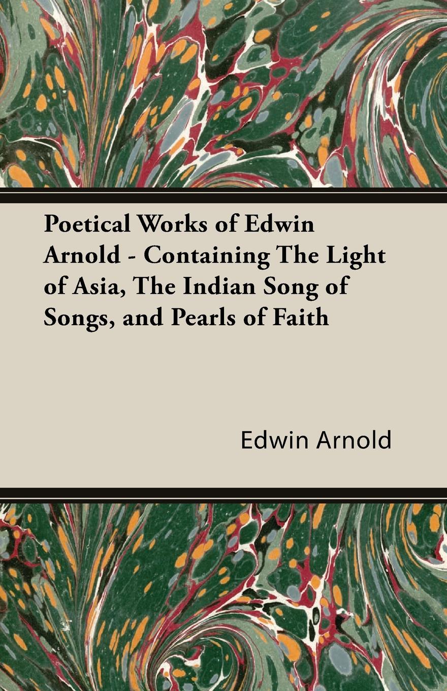 Poetical Works of Edwin Arnold - Containing the Light of Asia, the Indian Song of Songs, and Pearls of Faith