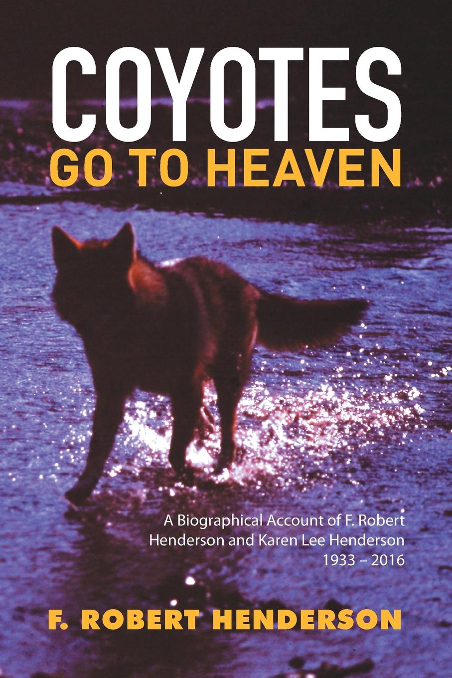 Coyotes Go To Heaven. A Biographical Account of F. Robert Henderson and Karen Lee Henderson 1933 - 2016