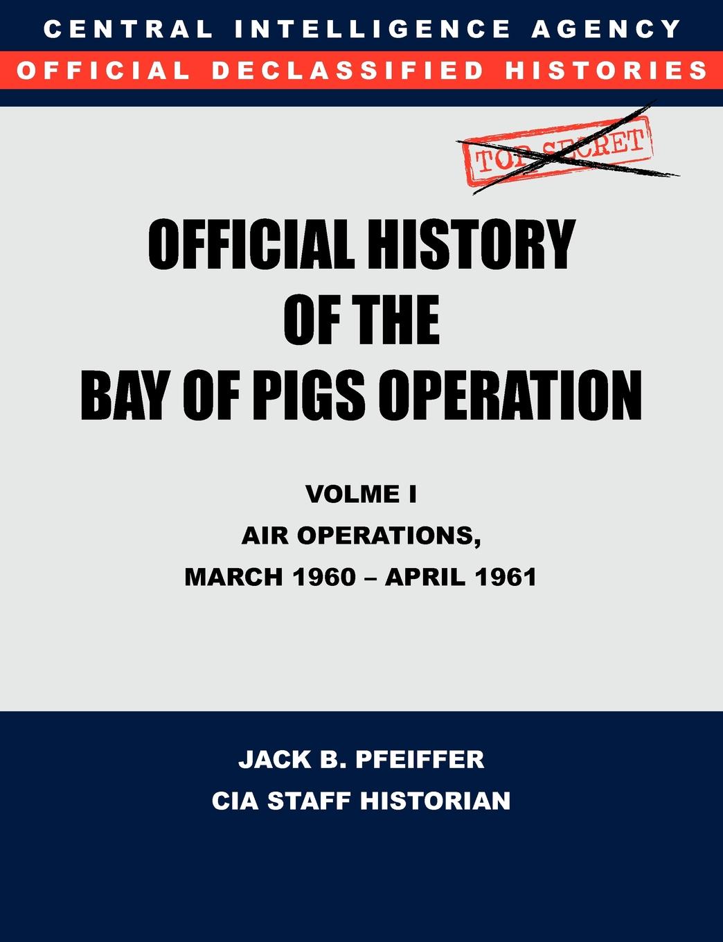 CIA History Office Staff, Jack B. Pfeiffer CIA Official History of the Bay of Pigs Invasion, Volume I. Air Operations, March 1960 - April 1961 CIA History Office Staff, Jack B. Pfeiffer CIA Official History of the Bay of Pigs Invasion, Volume I. Air Operations, March 1960 - April 1961
