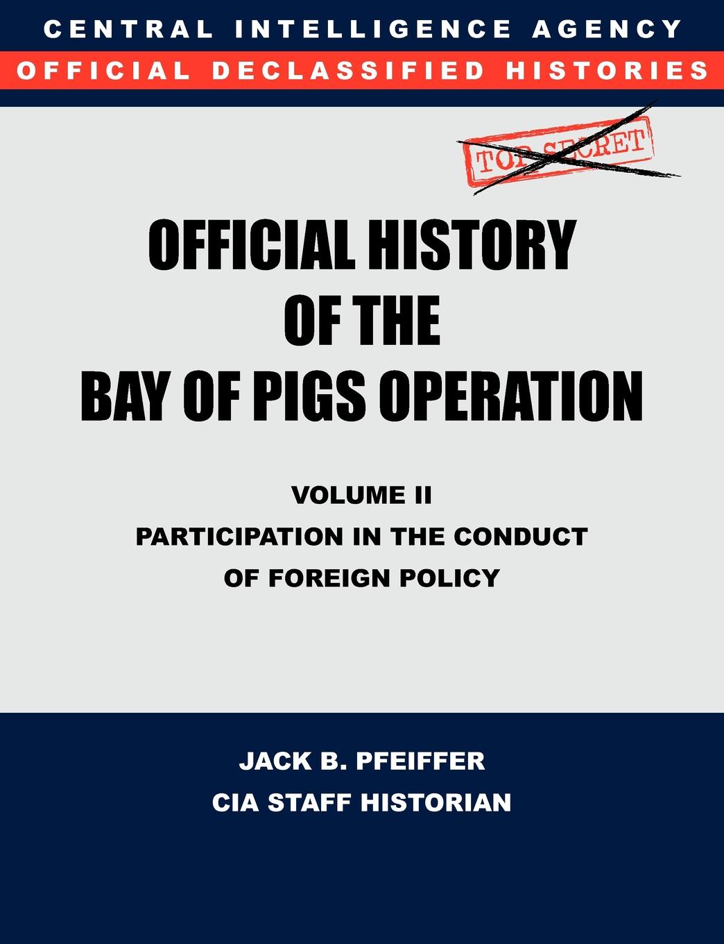 CIA History Office Staff, Jack B. Pfeiffer CIA Official History of the Bay of Pigs Invasion, Volume II. Participation in the Conduct of Foreign Policy CIA History Office Staff, Jack B. Pfeiffer CIA Official History of the Bay of Pigs Invasion, Volume II. Participation in the Conduct of Foreign Policy