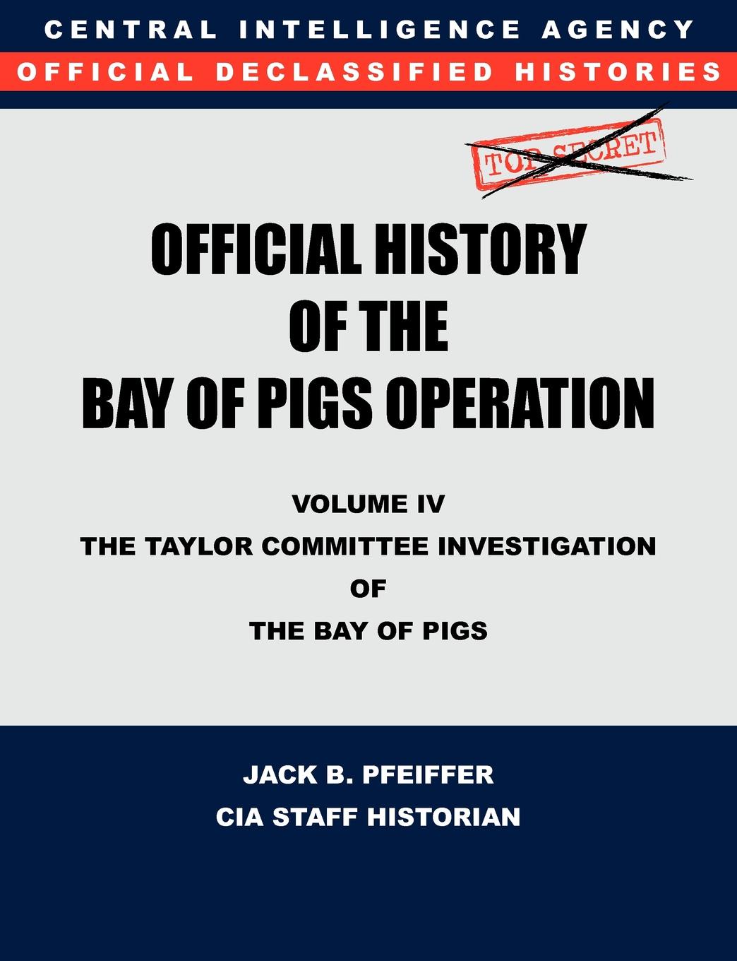 CIA History Office Staff, Jack B. Pfeiffer CIA Official History of the Bay of Pigs Invasion, Volume IV. The Taylor Committee Investigation of the Bay of Pigs CIA History Office Staff, Jack B. Pfeiffer CIA Official History of the Bay of Pigs Invasion, Volume IV. The Taylor Committee Investigation of the Bay of Pigs