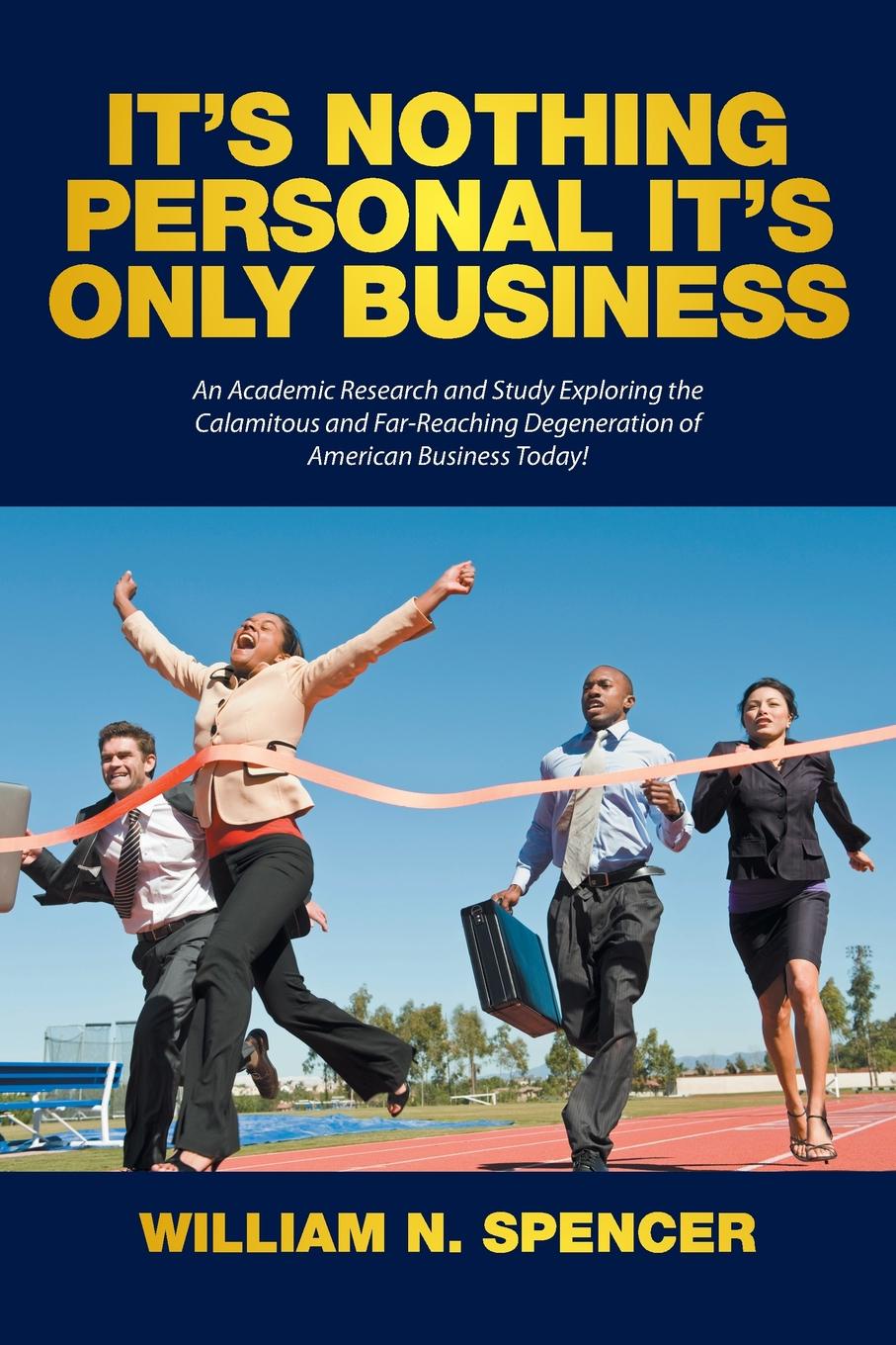 It`s Nothing Personal It`s Only Business. An Academic Research and Study Exploring the Calamitous and Far-Reaching Degeneration of American Business Today!