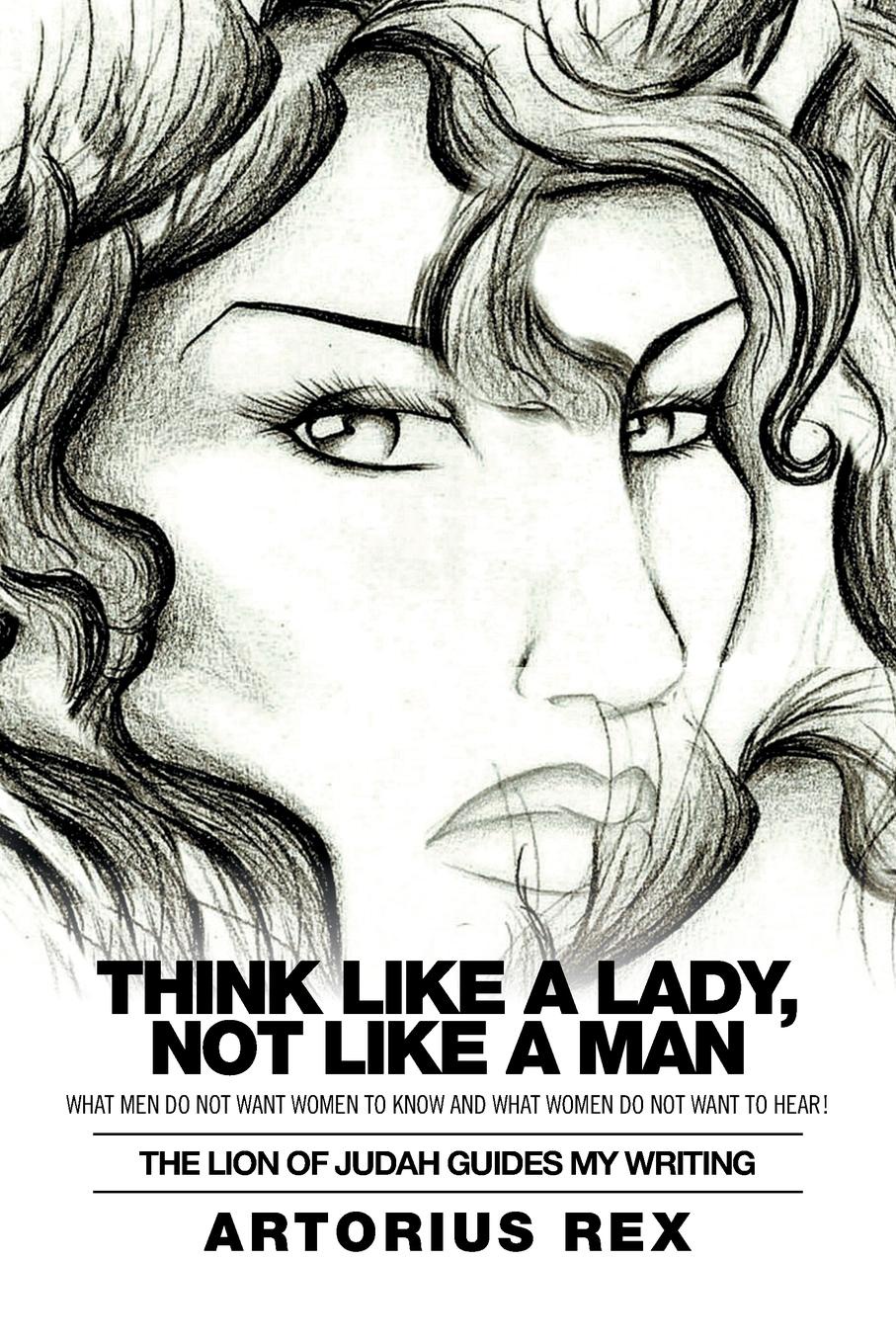 Artorius Rex Think Like a Lady, Not Like a Man. What Men Do Not Women to Know and What Women Do Not Want to Hear! Artorius Rex Think Like a Lady, Not Like a Man. What Men Do Not Women to Know and What Women Do Not Want to Hear!