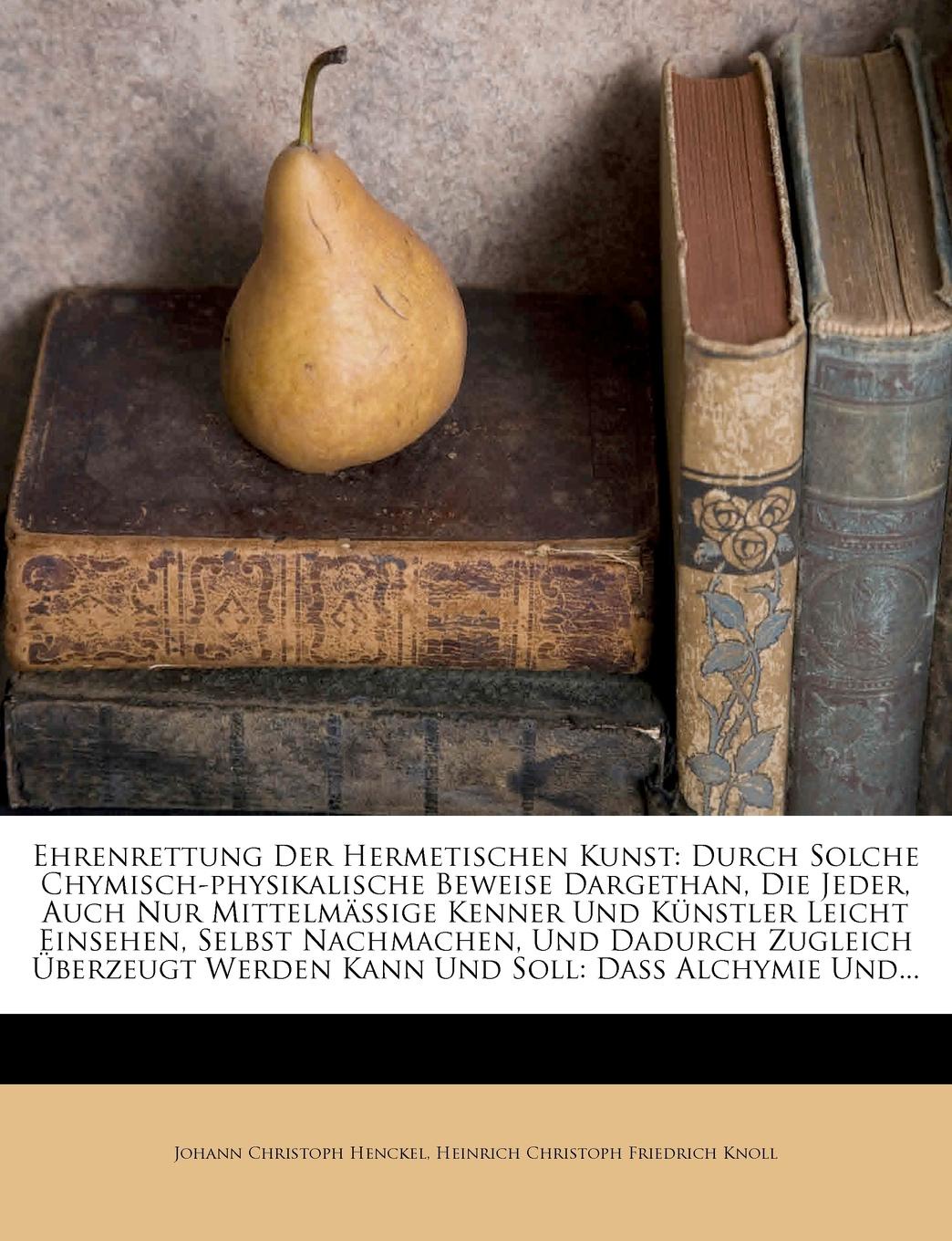 Ehrenrettung Der Hermetischen Kunst. Durch Solche Chymisch-physikalische Beweise Dargethan, Die Jeder, Auch Nur Mittelmassige Kenner Und Kunstler Leicht Einsehen, Selbst Nachmachen, Und Dadurch Zugleich Uberzeugt Werden Kann Und Soll: Dass Alchymi...