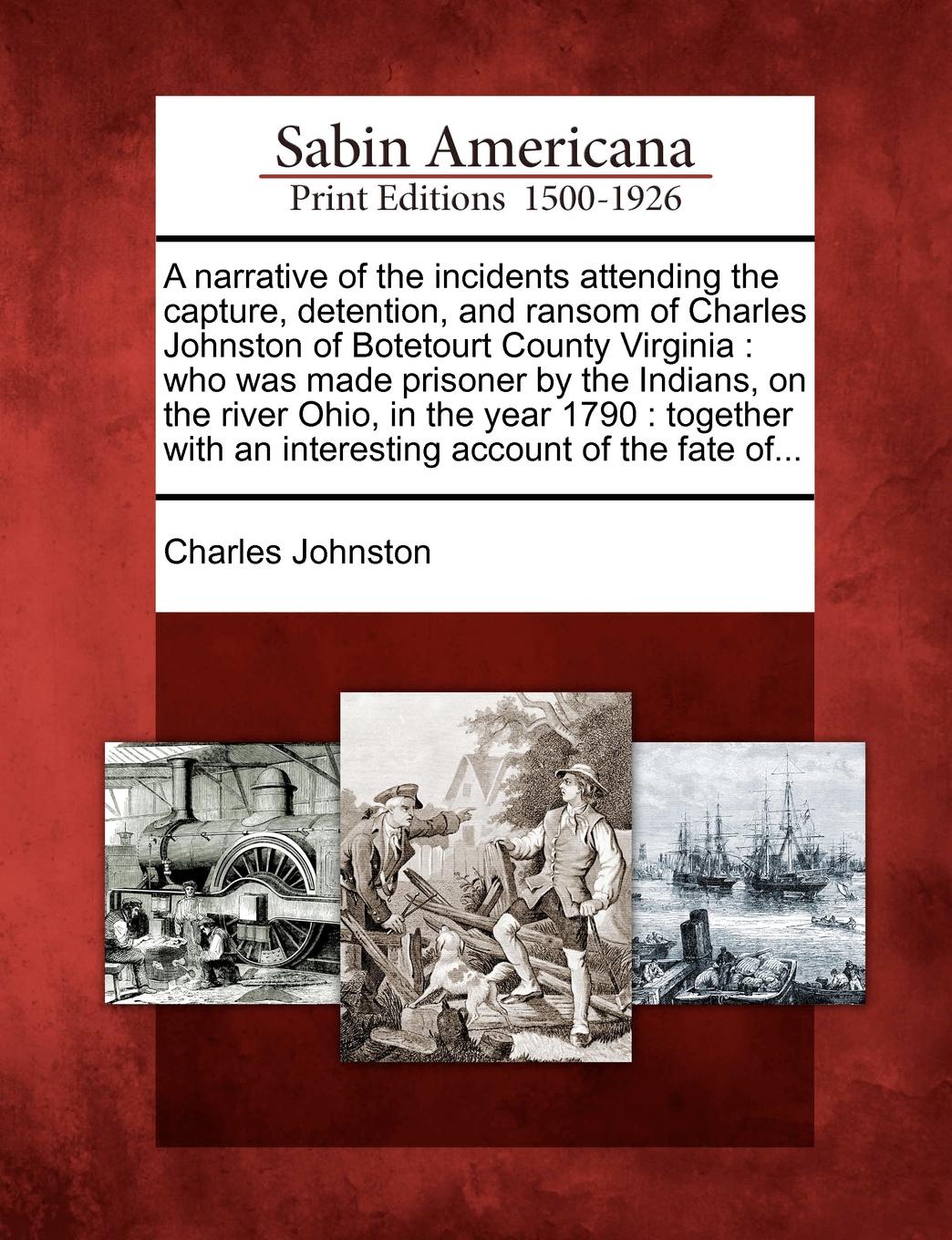A narrative of the incidents attending the capture, detention, and ransom of Charles Johnston of Botetourt County Virginia. who was made prisoner by the Indians, on the river Ohio, in the year 1790 : together with an interesting account of the fat...