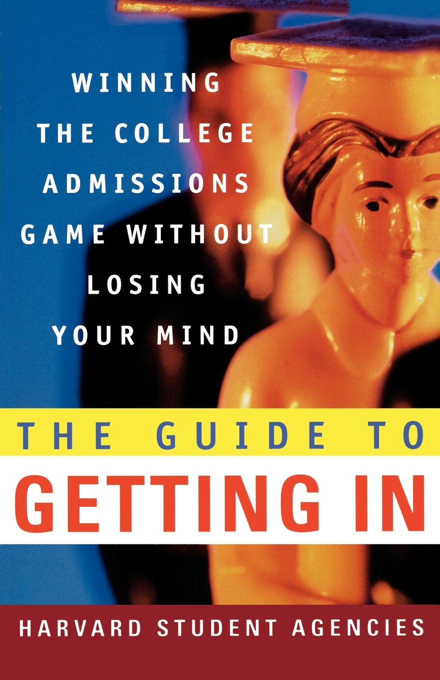 The Guide to Getting in. Winning the College Admissions Game Without Losing Your Mind; A Guide from Harvard Student Agencies