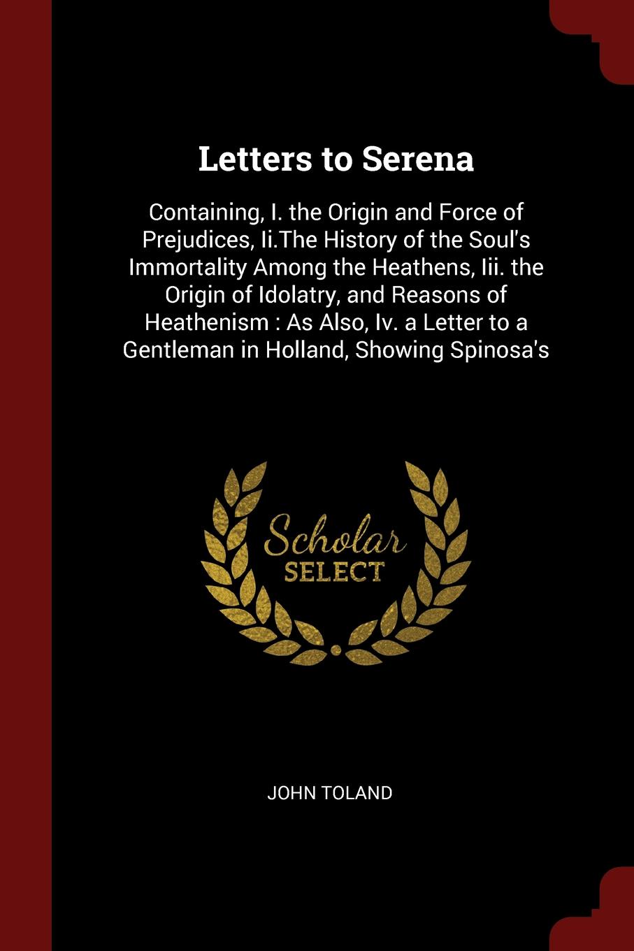 Letters to Serena. Containing, I. the Origin and Force of Prejudices, Ii.The History of the Soul`s Immortality Among the Heathens, Iii. the Origin of Idolatry, and Reasons of Heathenism : As Also, Iv. a Letter to a Gentleman in Holland, Showing Sp...