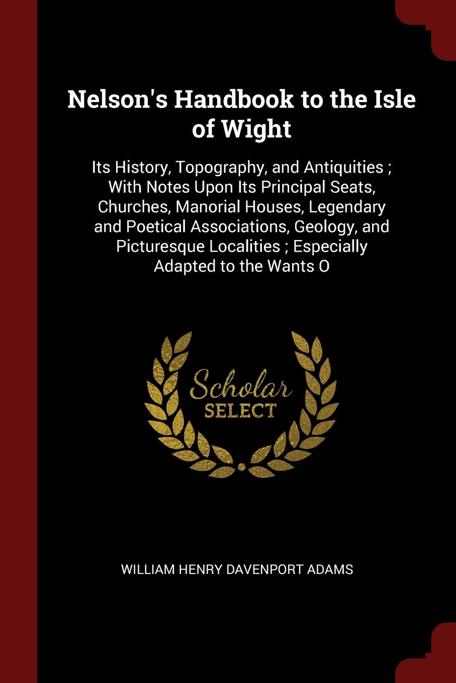 Nelson`s Handbook to the Isle of Wight. Its History, Topography, and Antiquities ; With Notes Upon Its Principal Seats, Churches, Manorial Houses, Legendary and Poetical Associations, Geology, and Picturesque Localities ; Especially Adapted to the...