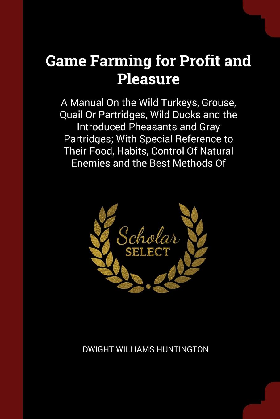 Game Farming for Profit and Pleasure. A Manual On the Wild Turkeys, Grouse, Quail Or Partridges, Wild Ducks and the Introduced Pheasants and Gray Partridges; With Special Reference to Their Food, Habits, Control Of Natural Enemies and the Best Met...