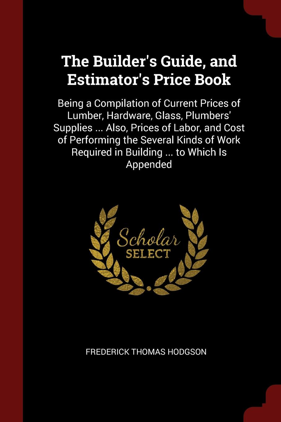 The Builder`s Guide, and Estimator`s Price Book. Being a Compilation of Current Prices of Lumber, Hardware, Glass, Plumbers` Supplies ... Also, Prices of Labor, and Cost of Performing the Several Kinds of Work Required in Building ... to Which Is ...
