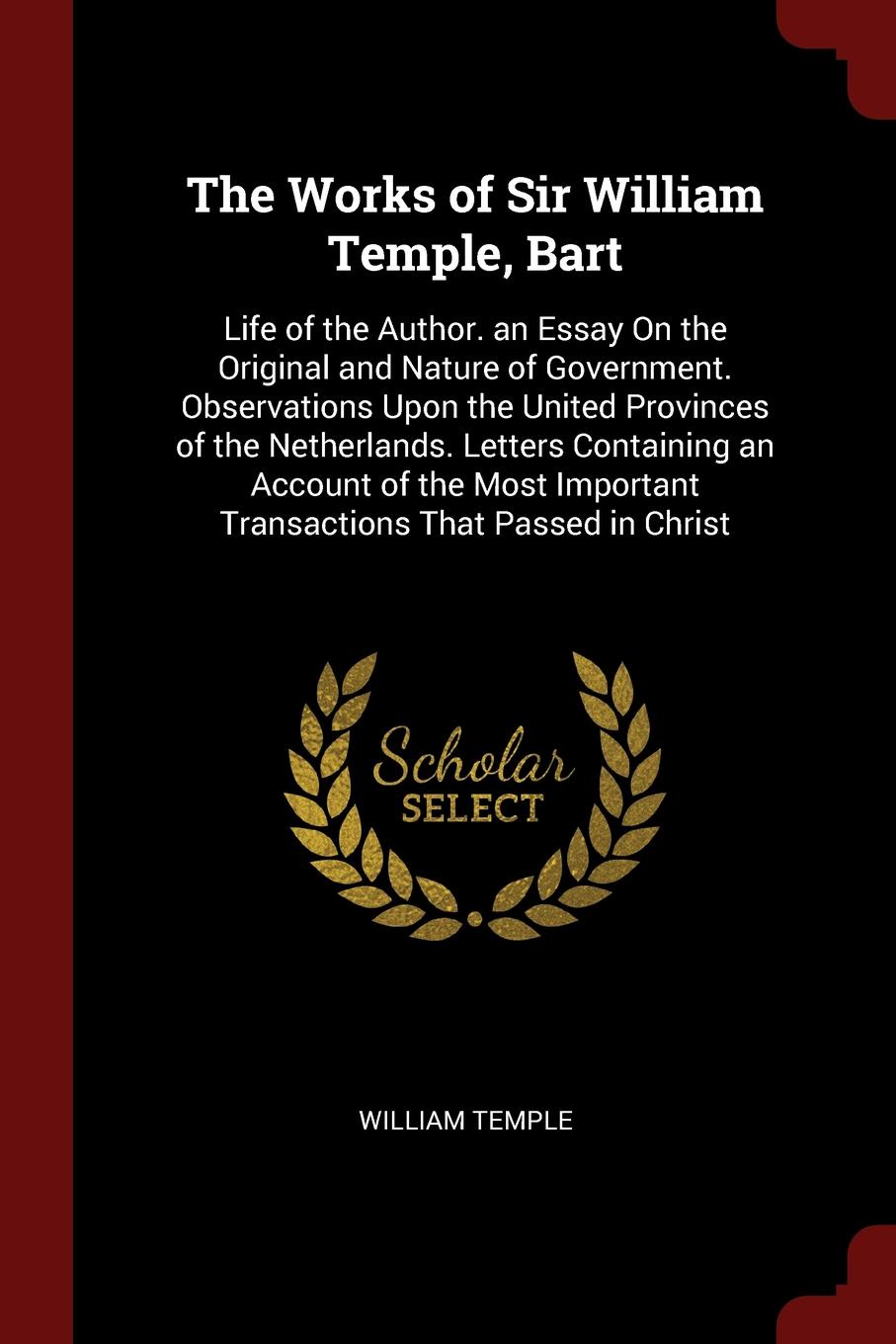 The Works of Sir William Temple, Bart. Life of the Author. an Essay On the Original and Nature of Government. Observations Upon the United Provinces of the Netherlands. Letters Containing an Account of the Most Important Transactions That Passed i...