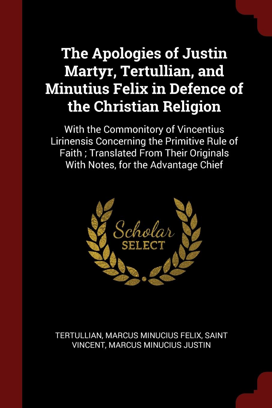 The Apologies of Justin Martyr, Tertullian, and Minutius Felix in Defence of the Christian Religion. With the Commonitory of Vincentius Lirinensis Concerning the Primitive Rule of Faith ; Translated From Their Originals With Notes, for the Advanta...