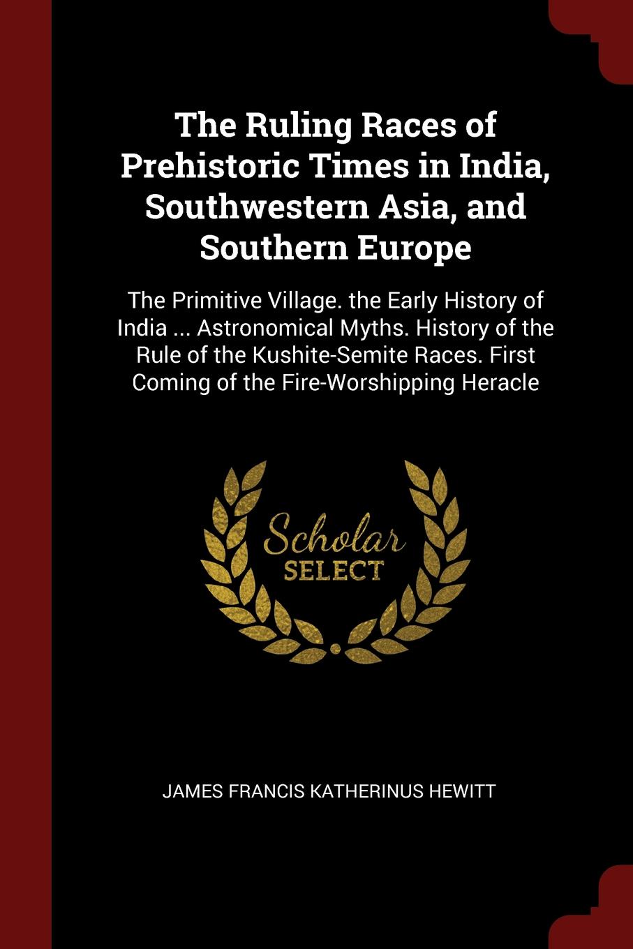 The Ruling Races of Prehistoric Times in India, Southwestern Asia, and Southern Europe. The Primitive Village. the Early History of India ... Astronomical Myths. History of the Rule of the Kushite-Semite Races. First Coming of the Fire-Worshipping...