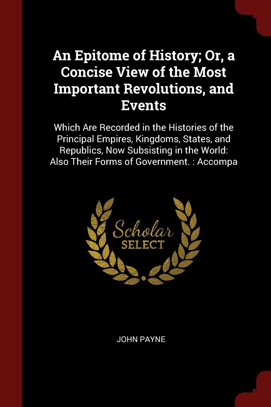 An Epitome of History; Or, a Concise View of the Most Important Revolutions, and Events. Which Are Recorded in the Histories of the Principal Empires, Kingdoms, States, and Republics, Now Subsisting in the World: Also Their Forms of Government. : ...