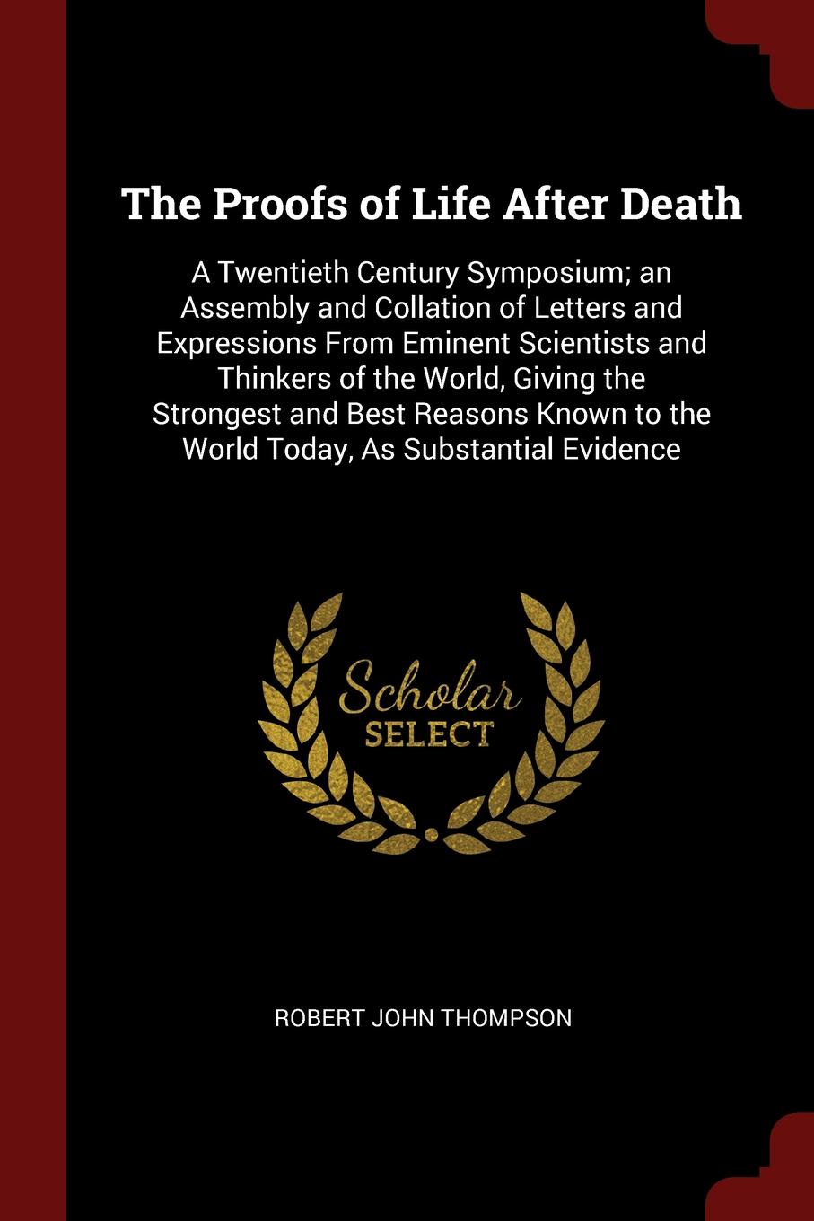 The Proofs of Life After Death. A Twentieth Century Symposium; an Assembly and Collation of Letters and Expressions From Eminent Scientists and Thinkers of the World, Giving the Strongest and Best Reasons Known to the World Today, As Substantial E...