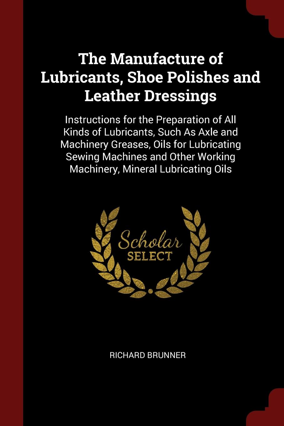 The Manufacture of Lubricants, Shoe Polishes and Leather Dressings. Instructions for the Preparation of All Kinds of Lubricants, Such As Axle and Machinery Greases, Oils for Lubricating Sewing Machines and Other Working Machinery, Mineral Lubricat...