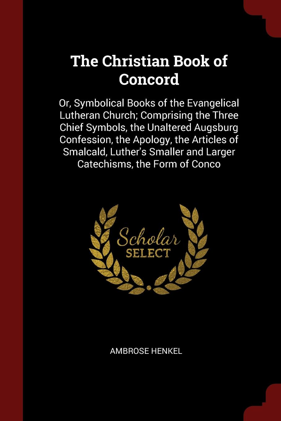 The Christian Book of Concord. Or, Symbolical Books of the Evangelical Lutheran Church; Comprising the Three Chief Symbols, the Unaltered Augsburg Confession, the Apology, the Articles of Smalcald, Luther`s Smaller and Larger Catechisms, the Form ...