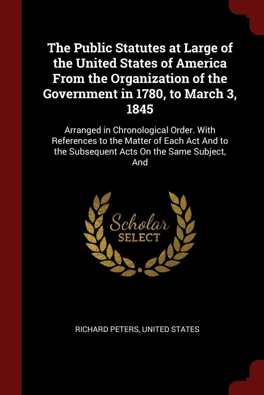 The Public Statutes at Large of the United States of America From the Organization of the Government in 1780, to March 3, 1845. Arranged in Chronological Order. With References to the Matter of Each Act And to the Subsequent Acts On the Same Subje...