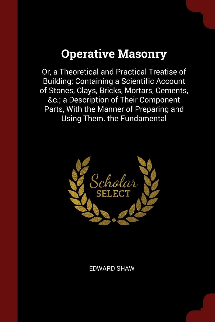 Operative Masonry. Or, a Theoretical and Practical Treatise of Building; Containing a Scientific Account of Stones, Clays, Bricks, Mortars, Cements, &c.; a Description of Their Component Parts, With the Manner of Preparing and Using Them. the Fund...