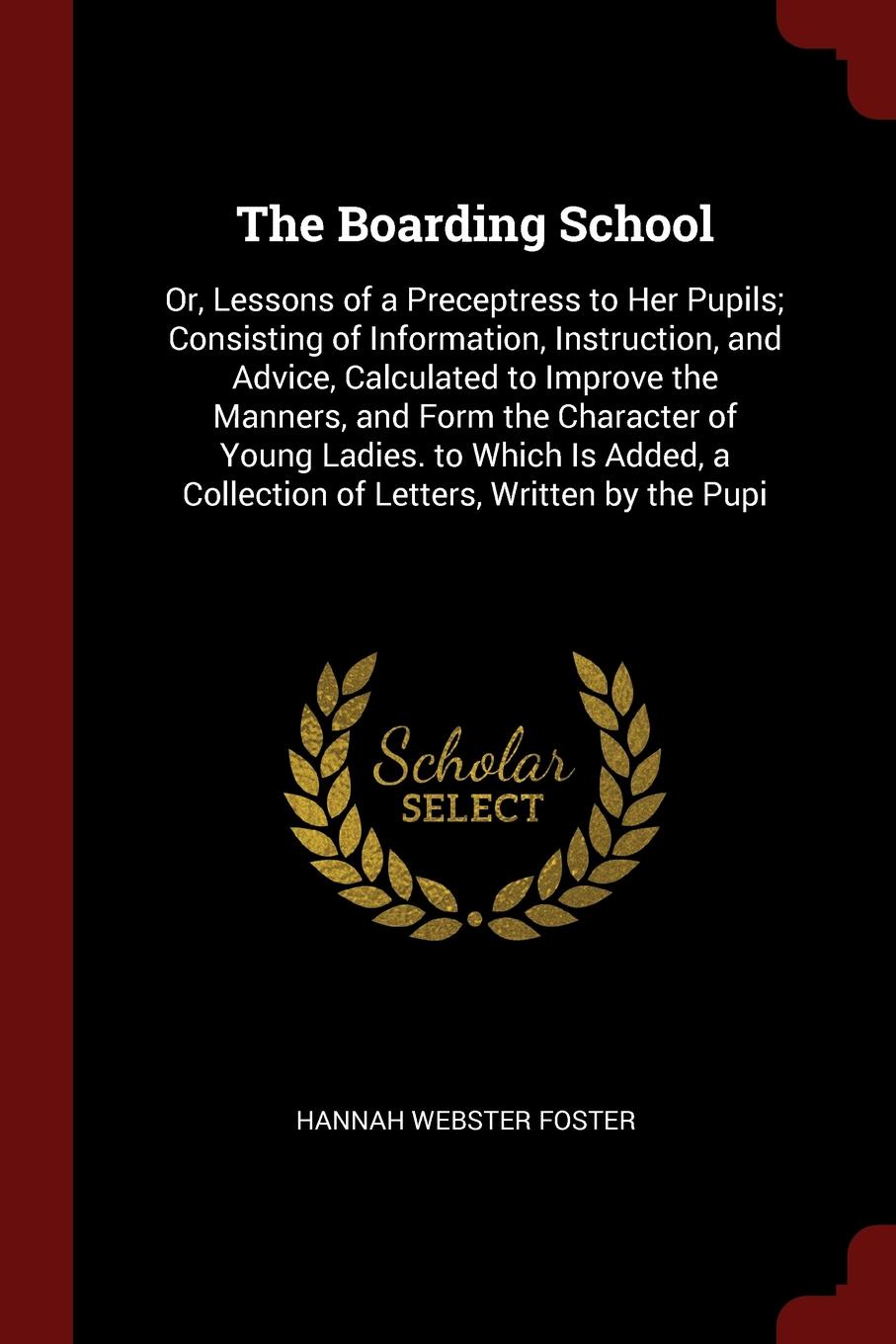 The Boarding School. Or, Lessons of a Preceptress to Her Pupils; Consisting of Information, Instruction, and Advice, Calculated to Improve the Manners, and Form the Character of Young Ladies. to Which Is Added, a Collection of Letters, Written by ...