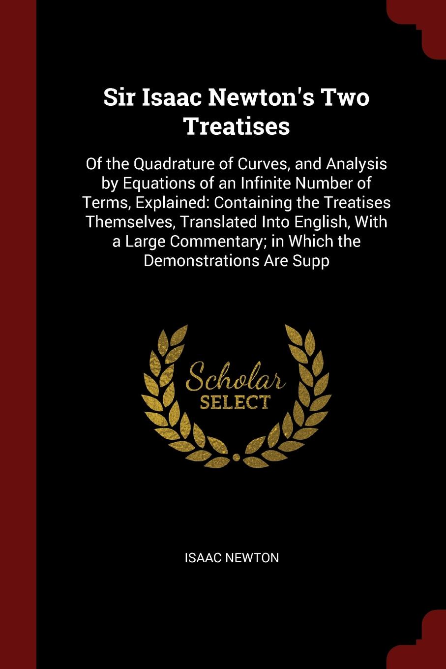 Sir Isaac Newton`s Two Treatises. Of the Quadrature of Curves, and Analysis by Equations of an Infinite Number of Terms, Explained: Containing the Treatises Themselves, Translated Into English, With a Large Commentary; in Which the Demonstrations ...