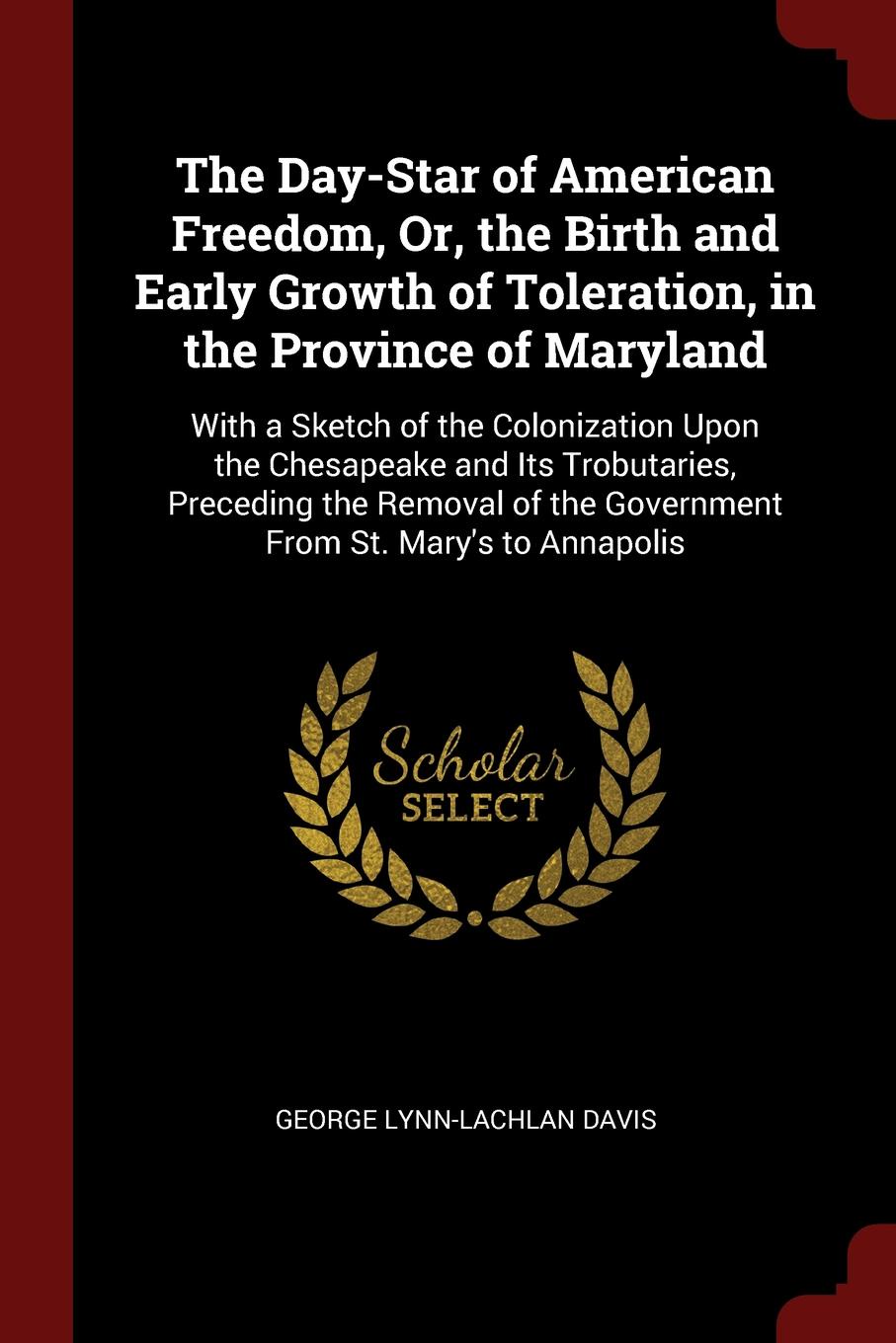 The Day-Star of American Freedom, Or, the Birth and Early Growth of Toleration, in the Province of Maryland. With a Sketch of the Colonization Upon the Chesapeake and Its Trobutaries, Preceding the Removal of the Government From St. Mary`s to Anna...