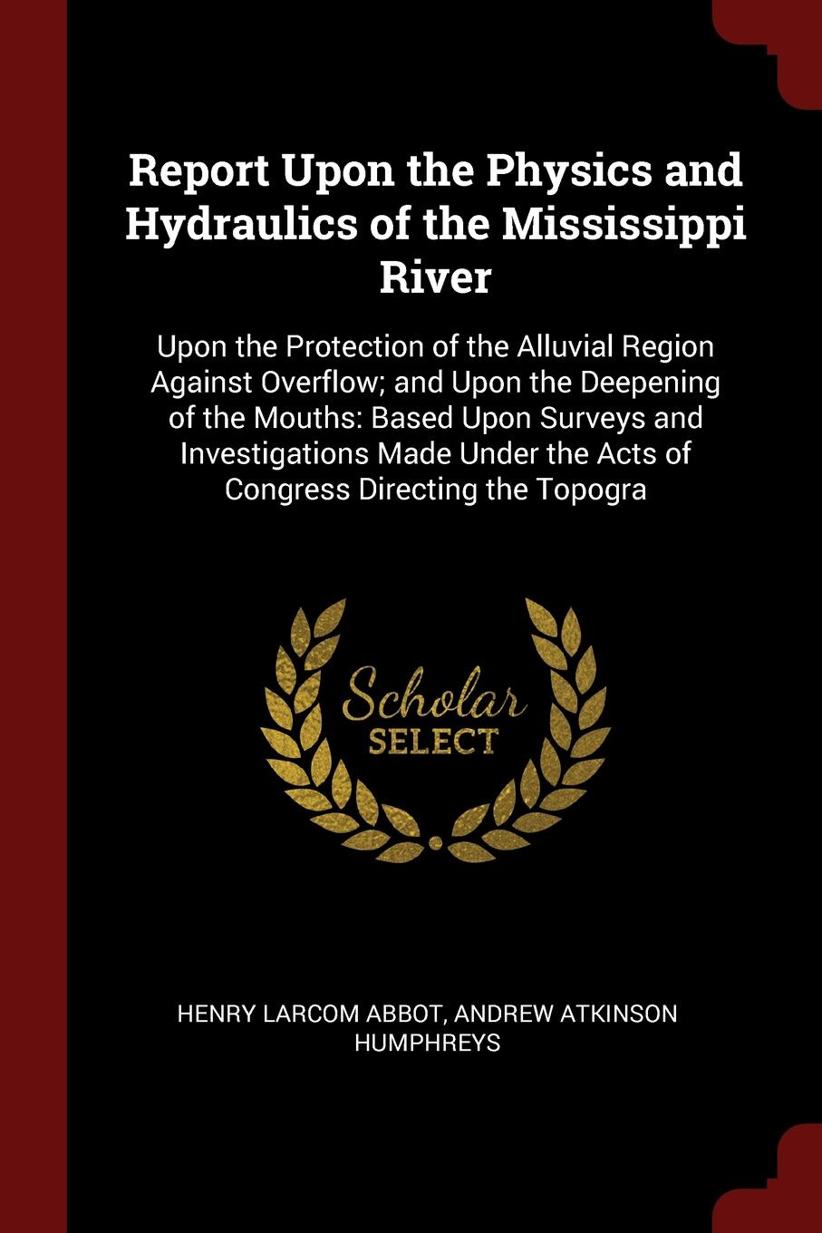 Report Upon the Physics and Hydraulics of the Mississippi River. Upon the Protection of the Alluvial Region Against Overflow; and Upon the Deepening of the Mouths: Based Upon Surveys and Investigations Made Under the Acts of Congress Directing the...