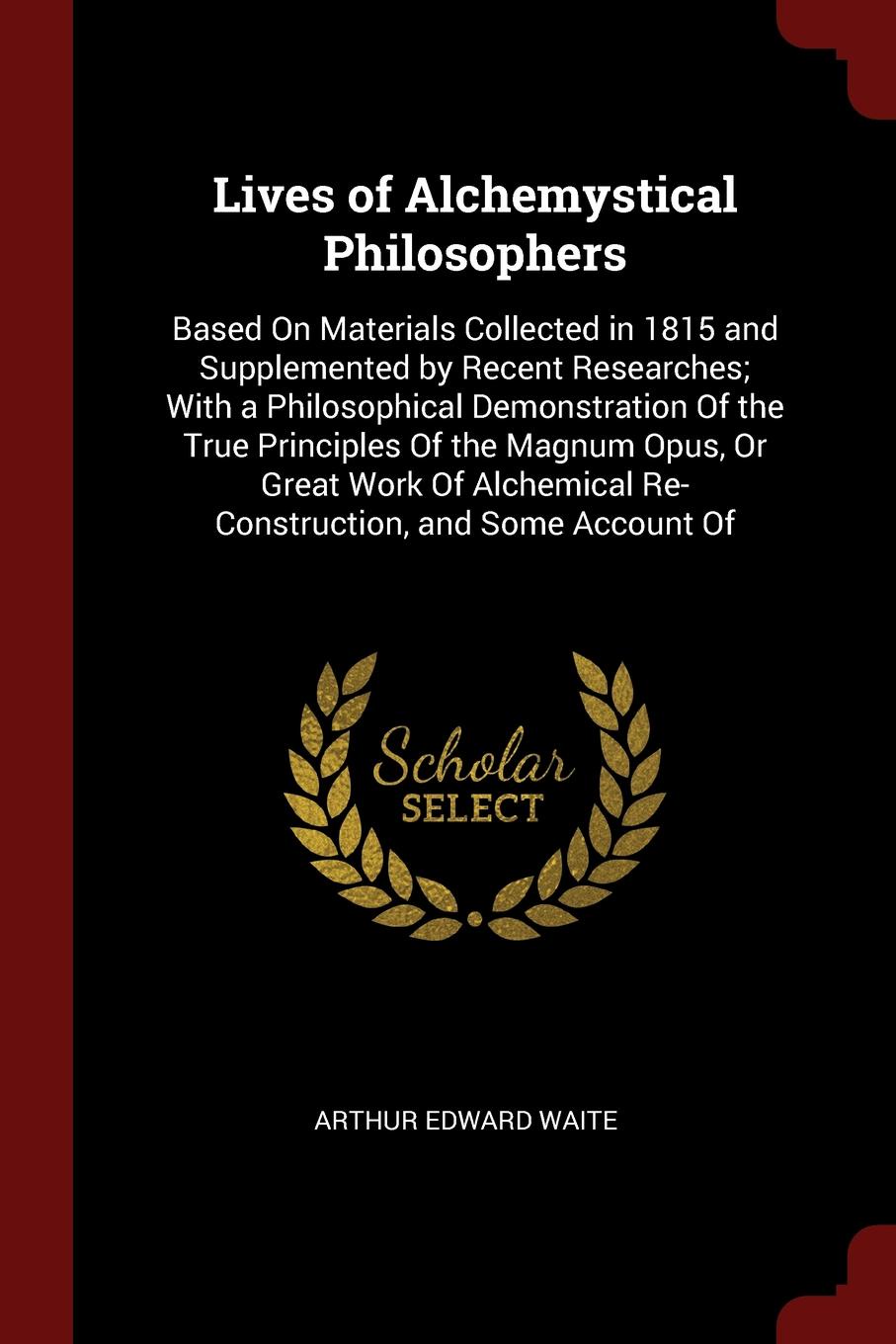 Lives of Alchemystical Philosophers. Based On Materials Collected in 1815 and Supplemented by Recent Researches; With a Philosophical Demonstration Of the True Principles Of the Magnum Opus, Or Great Work Of Alchemical Re-Construction, and Some Ac...